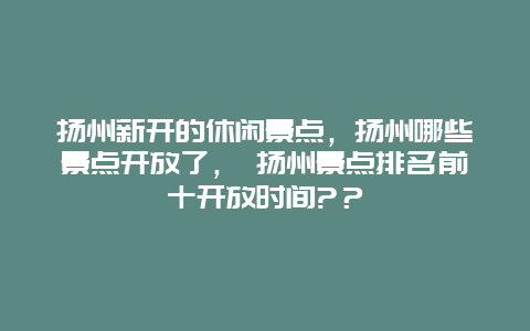 扬州新开的休闲景点，扬州哪些景点开放了， 扬州景点排名前十开放时间?？