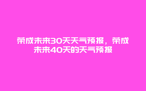 荣成未来30天天气预报，荣成未来40天的天气预报