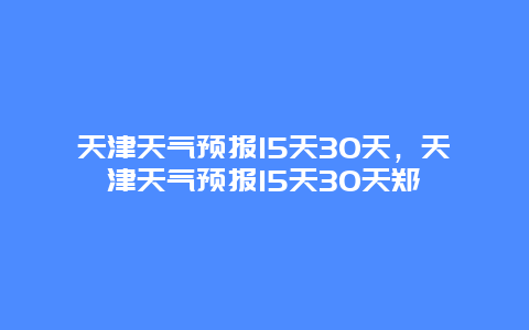 天津天气预报15天30天，天津天气预报15天30天郑