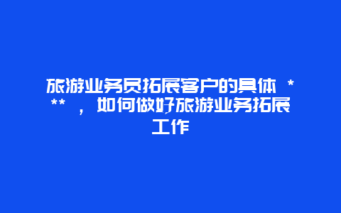 旅游业务员拓展客户的具体 *** ，如何做好旅游业务拓展工作