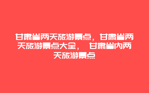甘肃省两天旅游景点，甘肃省两天旅游景点大全， 甘肃省内两天旅游景点