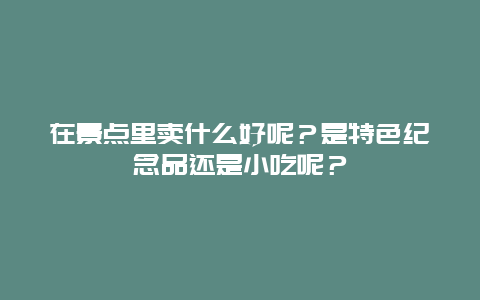 在景点里卖什么好呢？是特色纪念品还是小吃呢？