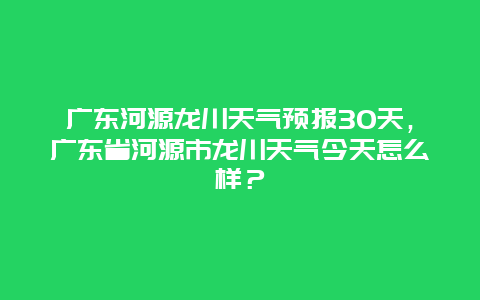 广东河源龙川天气预报30天，广东省河源市龙川天气今天怎么样？