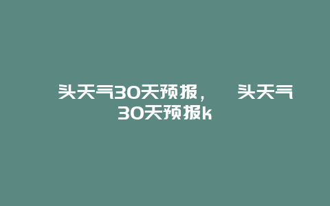 汕头天气30天预报，汕头天气30天预报k