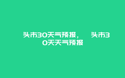 汕头市30天气预报，汕头市30天天气预报