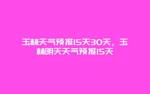 玉林天气预报15天30天，玉林明天天气预报15天