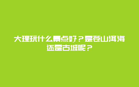大理玩什么景点好？是苍山洱海还是古城呢？