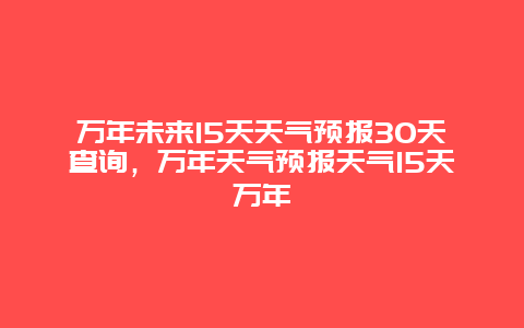 万年未来15天天气预报30天查询，万年天气预报天气15天万年