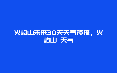 火焰山未来30天天气预报，火焰山 天气