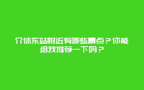 介休东站附近有哪些景点？你能给我推荐一下吗？