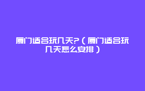 厦门适合玩几天?（厦门适合玩几天怎么安排）