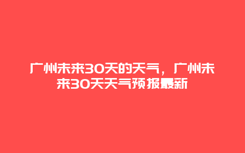 广州未来30天的天气，广州未来30天天气预报最新