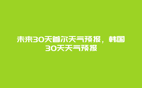 未来30天首尔天气预报，韩国30天天气预报