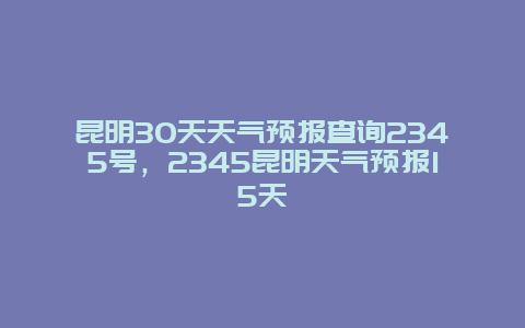 昆明30天天气预报查询2345号，2345昆明天气预报15天