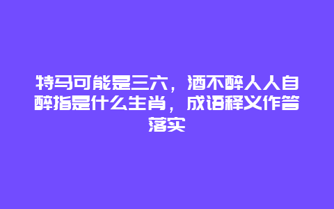 特马可能是三六，酒不醉人人自醉指是什么生肖，成语释义作答落实