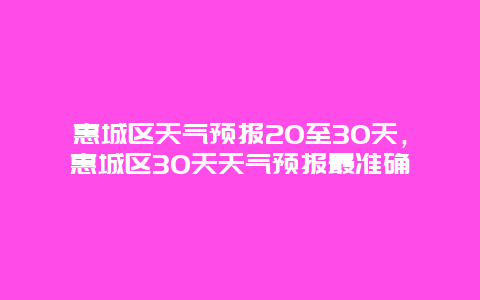 惠城区天气预报20至30天，惠城区30天天气预报最准确
