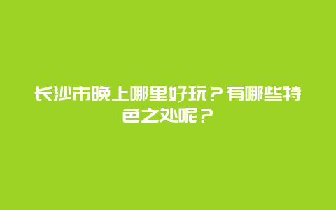 长沙市晚上哪里好玩？有哪些特色之处呢？