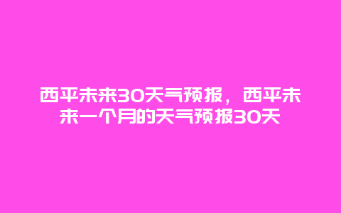 西平未来30天气预报，西平未来一个月的天气预报30天