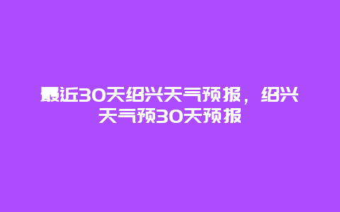 最近30天绍兴天气预报，绍兴天气预30天预报