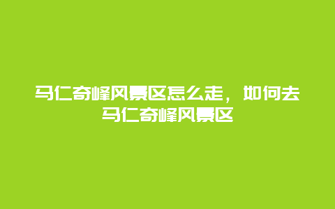 马仁奇峰风景区怎么走，如何去马仁奇峰风景区