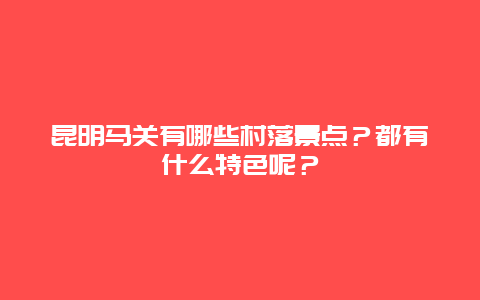 昆明马关有哪些村落景点？都有什么特色呢？