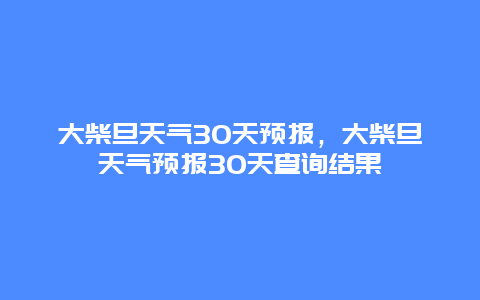 大柴旦天气30天预报，大柴旦天气预报30天查询结果