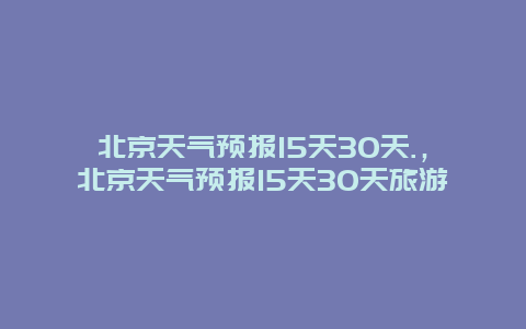 北京天气预报15天30天.，北京天气预报15天30天旅游