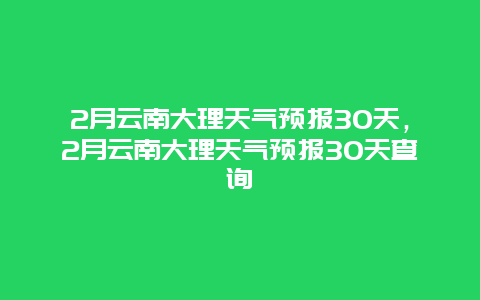 2月云南大理天气预报30天，2月云南大理天气预报30天查询