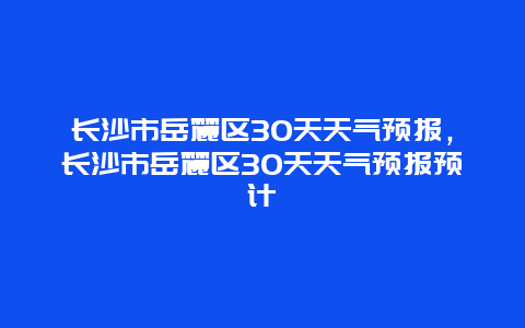 长沙市岳麓区30天天气预报，长沙市岳麓区30天天气预报预计