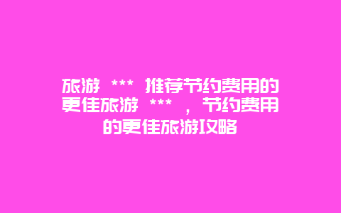 旅游 *** 推荐节约费用的更佳旅游 *** ，节约费用的更佳旅游攻略