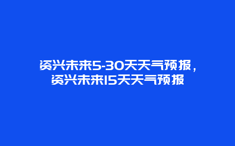 资兴未来5-30天天气预报，资兴未来15天天气预报