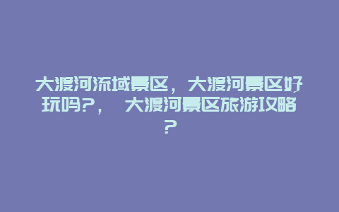 大渡河流域景区，大渡河景区好玩吗?， 大渡河景区旅游攻略？