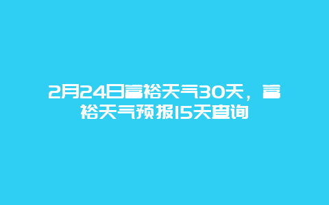 2月24日富裕天气30天，富裕天气预报15天查询
