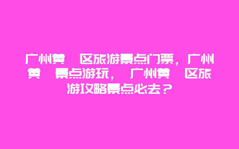 广州黄埔区旅游景点门票，广州黄埔景点游玩， 广州黄埔区旅游攻略景点必去？