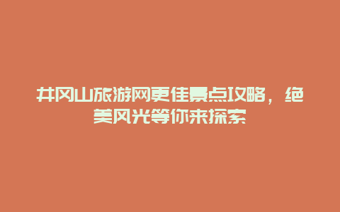 井冈山旅游网更佳景点攻略，绝美风光等你来探索