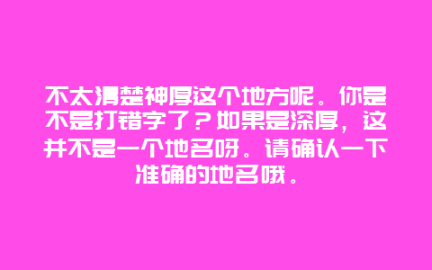 不太清楚神厚这个地方呢。你是不是打错字了？如果是深厚，这并不是一个地名呀。请确认一下准确的地名哦。