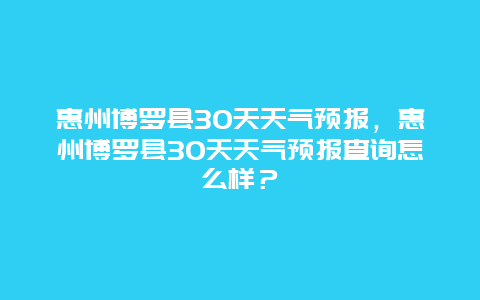 惠州博罗县30天天气预报，惠州博罗县30天天气预报查询怎么样？