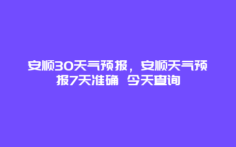 安顺30天气预报，安顺天气预报7天准确 今天查询