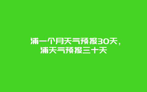 漳浦一个月天气预报30天，漳浦天气预报三十天