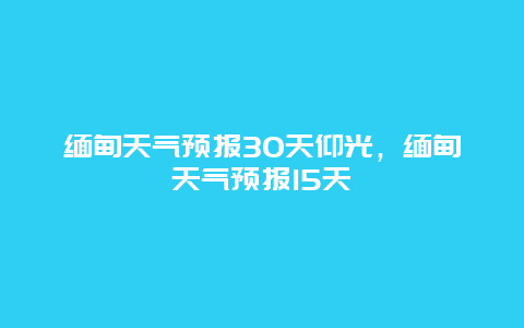 缅甸天气预报30天仰光，缅甸天气预报15天
