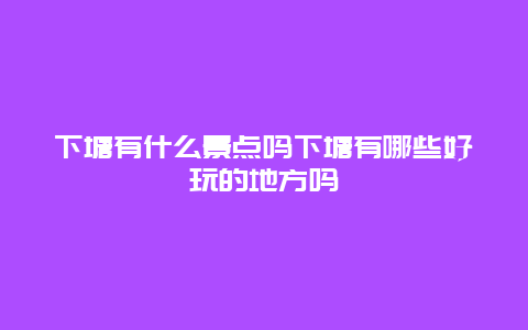 下塘有什么景点吗下塘有哪些好玩的地方吗
