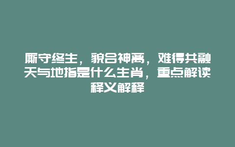 厮守终生，貌合神离，难得共融天与地指是什么生肖，重点解读释义解释