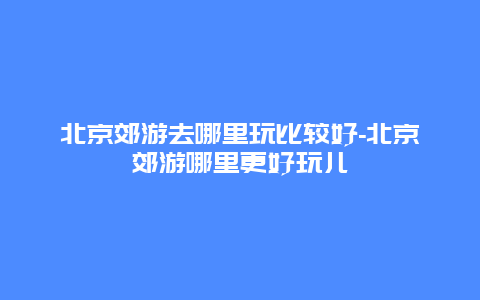 北京郊游去哪里玩比较好-北京郊游哪里更好玩儿