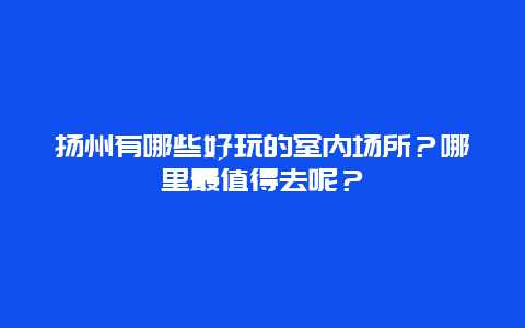 扬州有哪些好玩的室内场所？哪里最值得去呢？