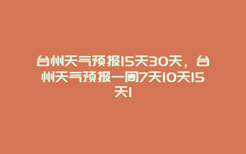 台州天气预报15天30天，台州天气预报一周7天10天15天1