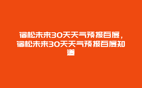宿松未来30天天气预报百度，宿松未来30天天气预报百度知道