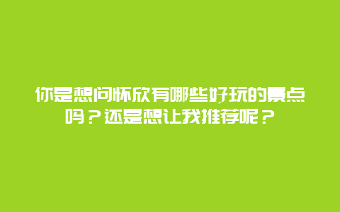 你是想问怀欣有哪些好玩的景点吗？还是想让我推荐呢？