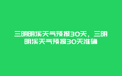 三明明溪天气预报30天，三明明溪天气预报30天准确