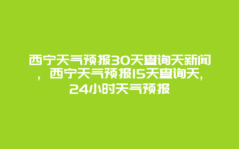 西宁天气预报30天查询天新闻，西宁天气预报15天查询天,24小时天气预报