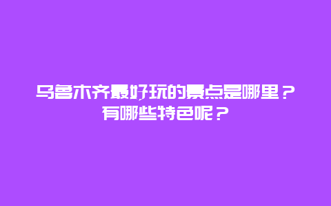 乌鲁木齐最好玩的景点是哪里？有哪些特色呢？